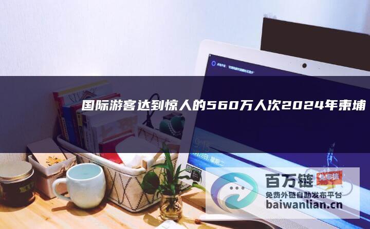 国际游客达到惊人的560万人次 2024年柬埔寨旅游业蓬勃发展 (国际游客的界定)